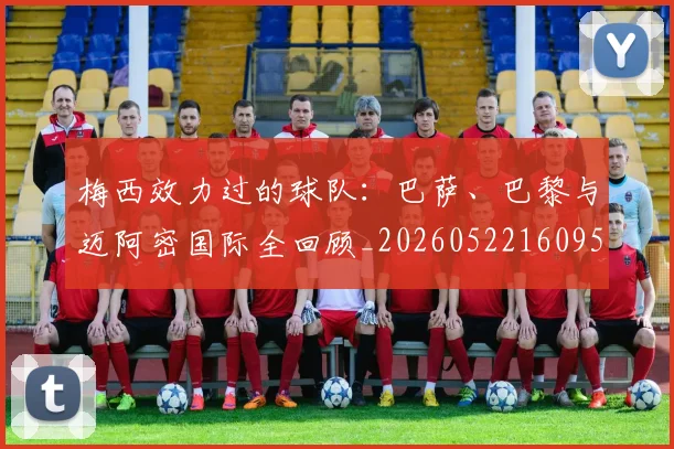 梅西效力过的球队：巴萨、巴黎与迈阿密国际全回顾_20260522160959