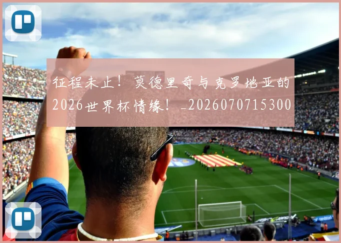 征程未止!莫德里奇与克罗地亚的2026世界杯情缘!_20260707153003