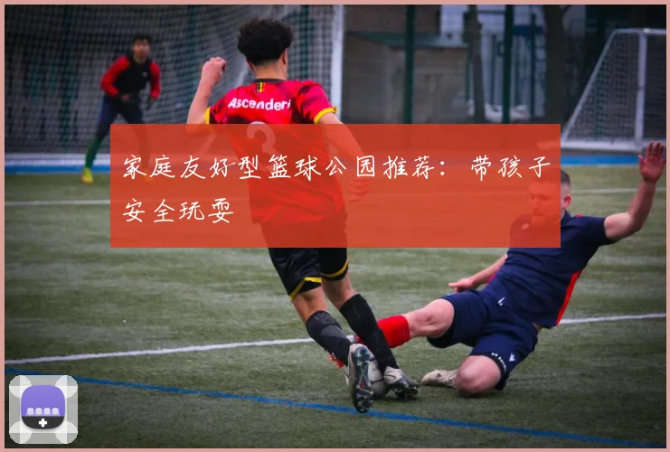家庭友好型篮球公园推荐：带孩子安全玩耍