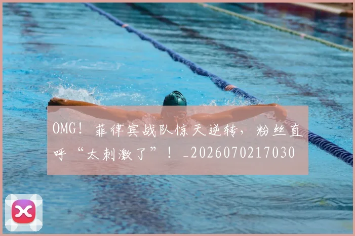 OMG！菲律宾战队惊天逆转，粉丝直呼“太刺激了”！_20260702170307
