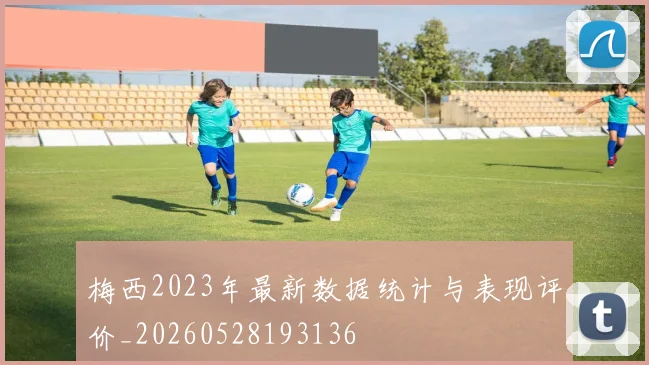 梅西2023年最新数据统计与表现评价_20260528193136
