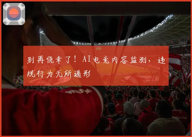 别再侥幸了！AI电竞内容监测，违规行为无所遁形