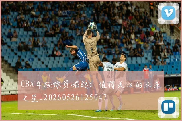 CBA年轻球员崛起：值得关注的未来之星_20260526125047