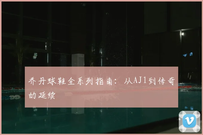 乔丹球鞋全系列指南：从AJ1到传奇的延续