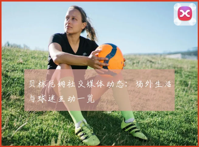 贝林厄姆社交媒体动态：场外生活与球迷互动一览