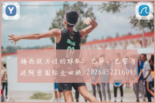 梅西效力过的球队：巴萨、巴黎与迈阿密国际全回顾_20260522160959