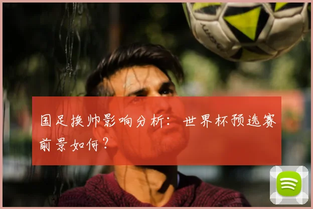 国足换帅影响分析:世界杯预选赛前景如何?