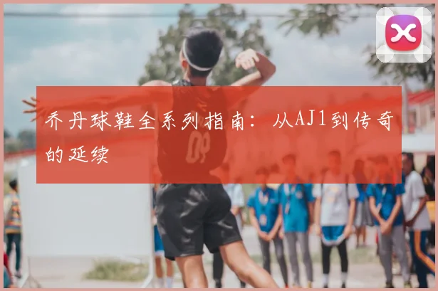 乔丹球鞋全系列指南：从AJ1到传奇的延续