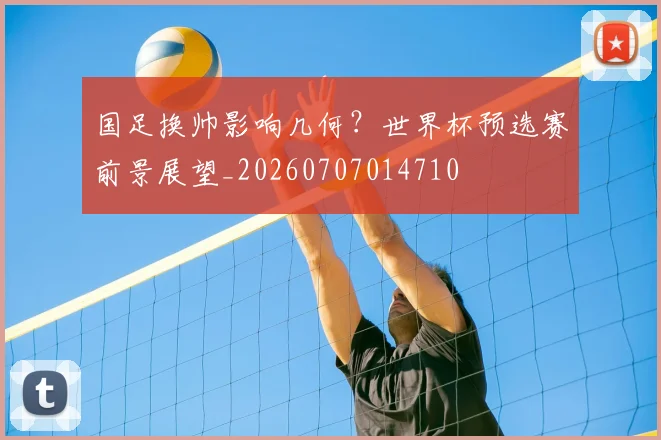 国足换帅影响几何?世界杯预选赛前景展望_20260707014710