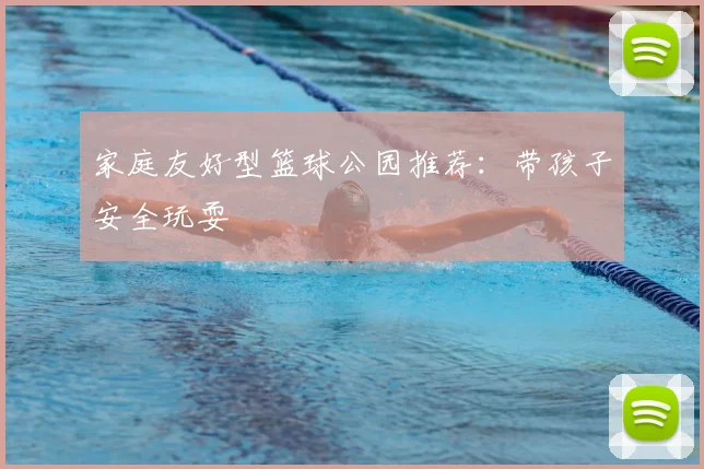 家庭友好型篮球公园推荐:带孩子安全玩耍