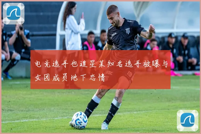 电竞选手也追星某知名选手被曝与女团成员地下恋情