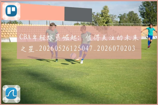 CBA年轻球员崛起：值得关注的未来之星_20260526125047_20260702035851