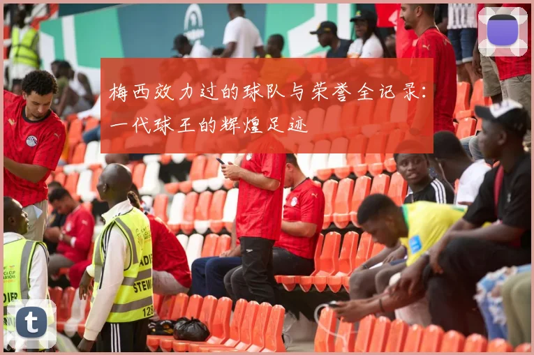 梅西效力过的球队与荣誉全记录：一代球王的辉煌足迹