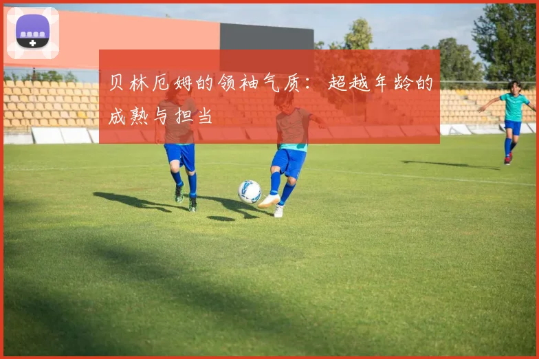 贝林厄姆的领袖气质:超越年龄的成熟与担当