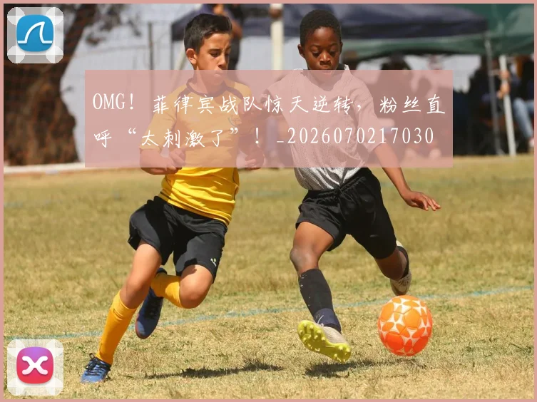 OMG！菲律宾战队惊天逆转，粉丝直呼“太刺激了”！_20260702170307