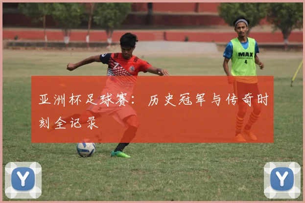 亚洲杯足球赛：历史冠军与传奇时刻全记录