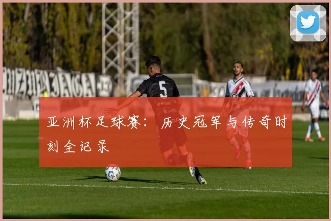 亚洲杯足球赛：历史冠军与传奇时刻全记录